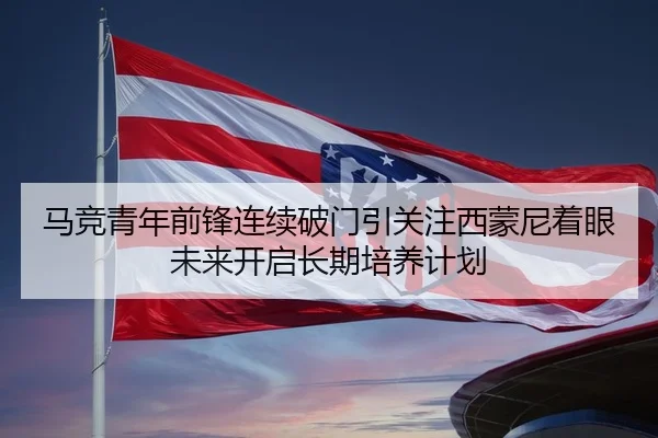 马竞青年前锋连续破门引关注西蒙尼着眼未来开启长期培养计划