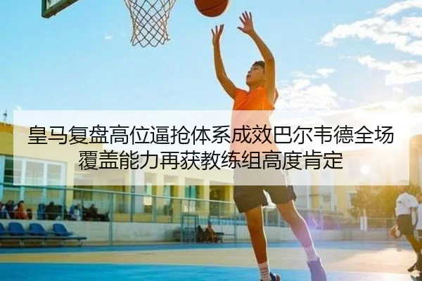 皇马复盘高位逼抢体系成效巴尔韦德全场覆盖能力再获教练组高度肯定 | Jiangnan