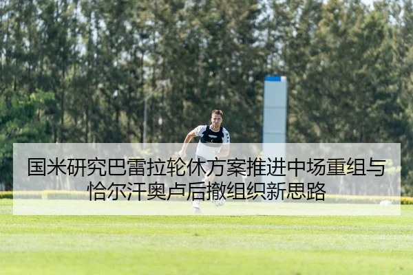 国米研究巴雷拉轮休方案推进中场重组与恰尔汗奥卢后撤组织新思路 | Jiangnan