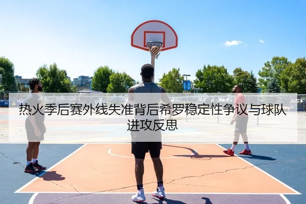 热火季后赛外线失准背后希罗稳定性争议与球队进攻反思（Jiangnan）